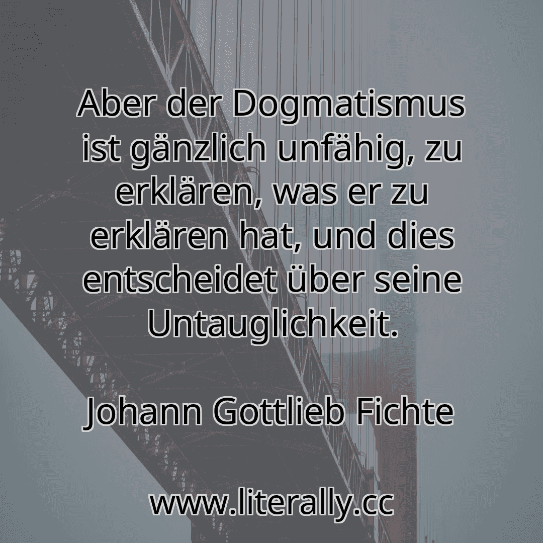 Aber der Dogmatismus ist gänzlich unfähig, zu erklären, was er zu erklären hat, und dies entscheidet über seine Untauglichkeit.
Johann Gottlieb Fichte
