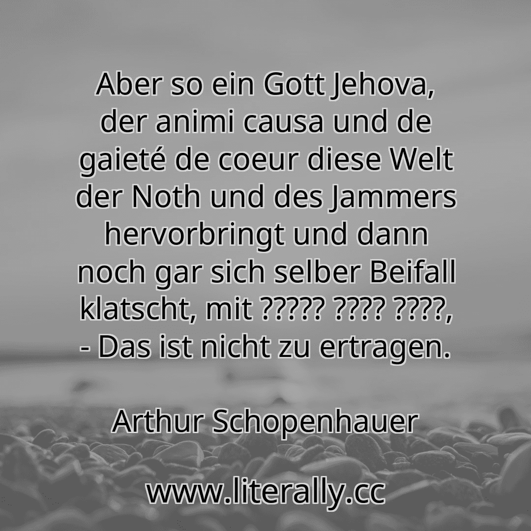 Aber so ein Gott Jehova, der animi causa und de gaieté de coeur diese Welt der Noth und des Jammers hervorbringt und dann noch gar sich selber Beifall klatscht, mit ????? ???? ????, - Das ist nicht zu ertragen.
Arthur Schopenhauer
