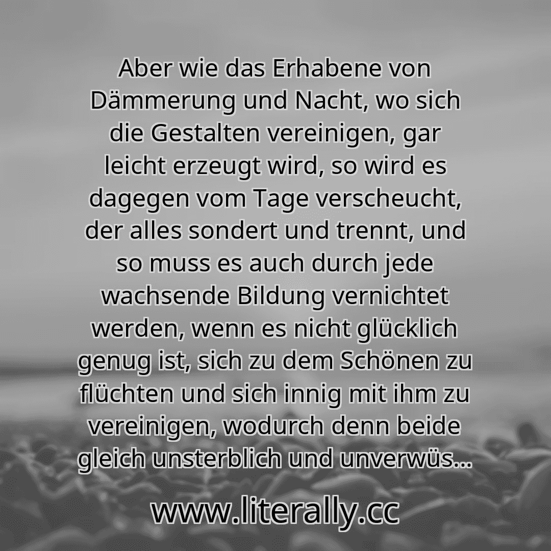 Aber wie das Erhabene von Dämmerung und Nacht, wo sich die Gestalten vereinigen, gar leicht erzeugt wird, so wird es dagegen vom Tage verscheucht, der alles sondert und trennt, und so muss es auch durch jede wachsende Bildung vernichtet werden, wenn es nicht glücklich genug ist, sich zu dem Schönen zu flüchten und sich innig mit ihm zu vereinigen, wodurch denn beide gleich unsterblich und unverwüs...