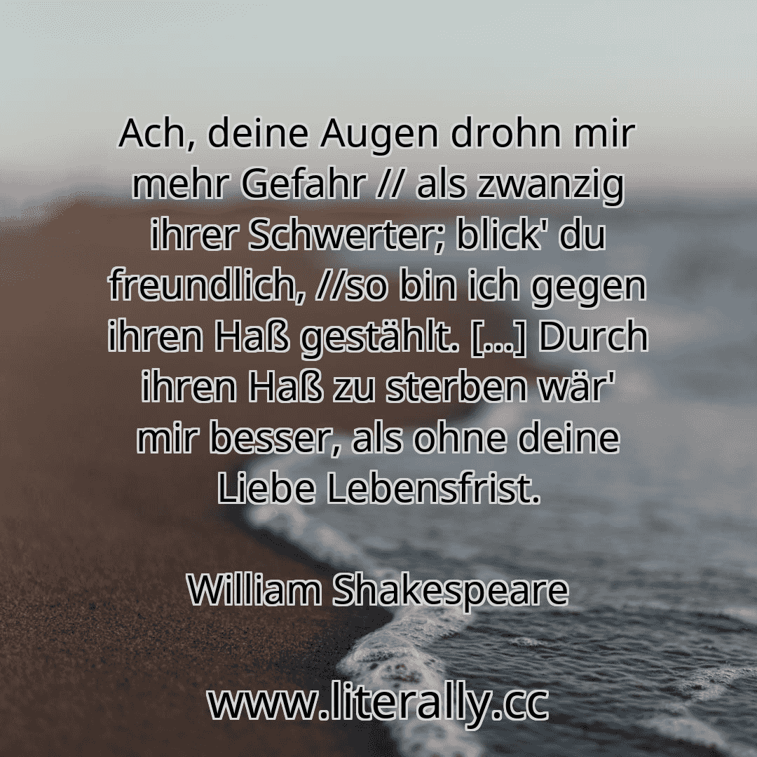 Ach, deine Augen drohn mir mehr Gefahr // als zwanzig ihrer Schwerter; blick' du freundlich, //so bin ich gegen ihren Haß gestählt. […] Durch ihren Haß zu sterben wär' mir besser, als ohne deine Liebe Lebensfrist.
William Shakespeare
