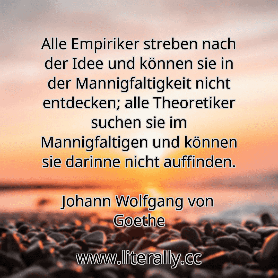 Alle Empiriker streben nach der Idee und können sie in der Mannigfaltigkeit nicht entdecken; alle Theoretiker suchen sie im Mannigfaltigen und können sie darinne nicht auffinden.
Johann Wolfgang von Goethe
