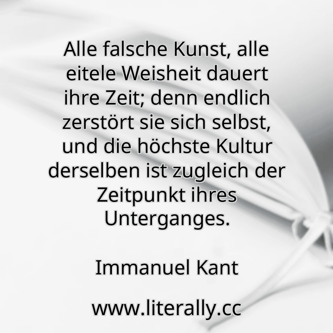 Alle falsche Kunst, alle eitele Weisheit dauert ihre Zeit; denn endlich zerstört sie sich selbst, und die höchste Kultur derselben ist zugleich der Zeitpunkt ihres Unterganges.
Immanuel Kant
