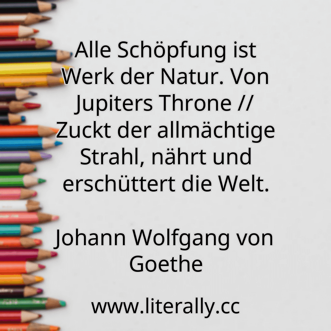 Alle Schöpfung ist Werk der Natur. Von Jupiters Throne // Zuckt der allmächtige Strahl, nährt und erschüttert die Welt.
Johann Wolfgang von Goethe
