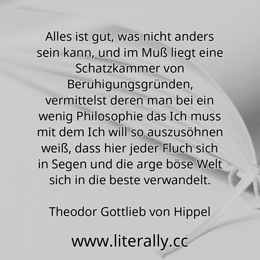 Alles ist gut, was nicht anders sein kann, und im Muß liegt eine Schatzkammer von Beruhigungsgründen, vermittelst deren man bei ein wenig Philosophie das Ich muss mit dem Ich will so auszusöhnen weiß, dass hier jeder Fluch sich in Segen und die arge böse Welt sich in die beste verwandelt.
Theodor Gottlieb von Hippel
