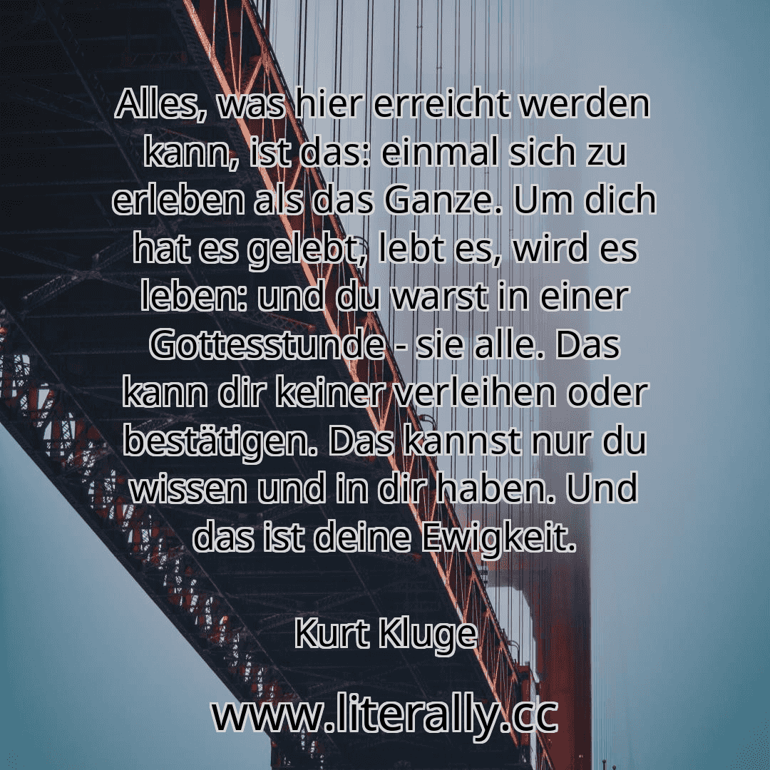 Alles, was hier erreicht werden kann, ist das: einmal sich zu erleben als das Ganze. Um dich hat es gelebt, lebt es, wird es leben: und du warst in einer Gottesstunde - sie alle. Das kann dir keiner verleihen oder bestätigen. Das kannst nur du wissen und in dir haben. Und das ist deine Ewigkeit.
Kurt Kluge
