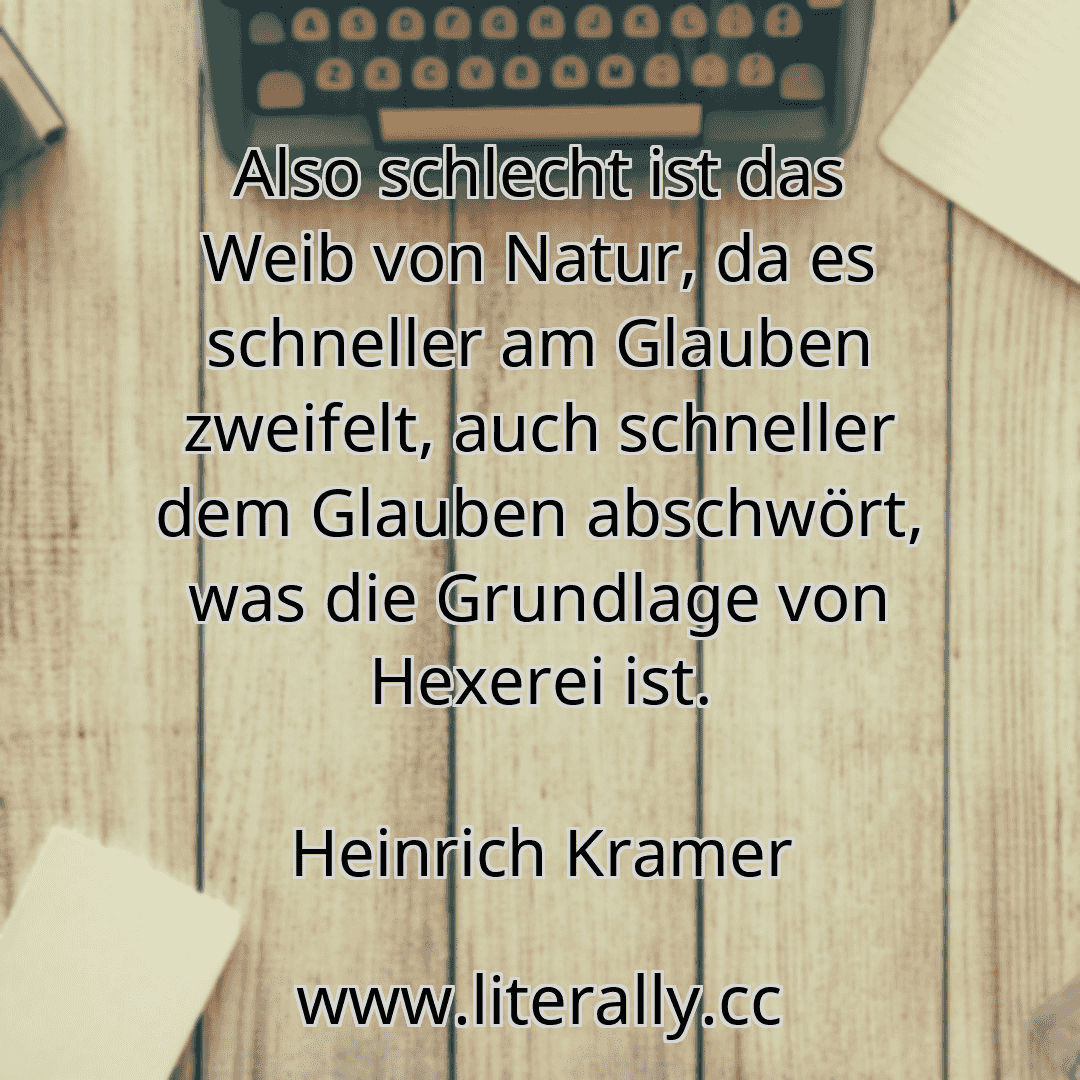 Also schlecht ist das Weib von Natur, da es schneller am Glauben zweifelt, auch schneller dem Glauben abschwört, was die Grundlage von Hexerei ist.
Heinrich Kramer

