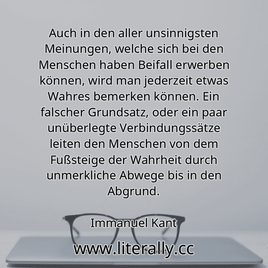 Auch in den aller unsinnigsten Meinungen, welche sich bei den Menschen haben Beifall erwerben können, wird man jederzeit etwas Wahres bemerken können. Ein falscher Grundsatz, oder ein paar unüberlegte Verbindungssätze leiten den Menschen von dem Fußsteige der Wahrheit durch unmerkliche Abwege bis in den Abgrund.
Immanuel Kant
