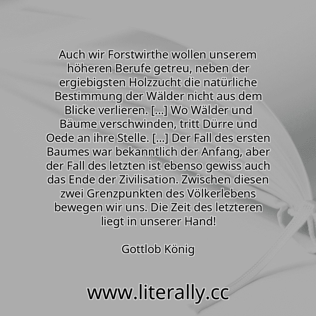 Auch wir Forstwirthe wollen unserem höheren Berufe getreu, neben der ergiebigsten Holzzucht die natürliche Bestimmung der Wälder nicht aus dem Blicke verlieren. [...] Wo Wälder und Bäume verschwinden, tritt Dürre und Oede an ihre Stelle. [...] Der Fall des ersten Baumes war bekanntlich der Anfang, aber der Fall des letzten ist ebenso gewiss auch das Ende der Zivilisation. Zwischen diesen zwei Gren...