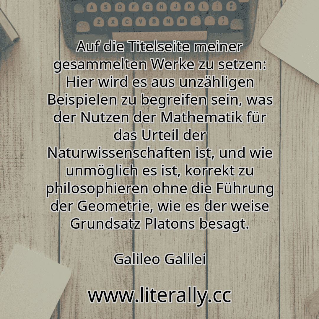 Auf die Titelseite meiner gesammelten Werke zu setzen: Hier wird es aus unzähligen Beispielen zu begreifen sein, was der Nutzen der Mathematik für das Urteil der Naturwissenschaften ist, und wie unmöglich es ist, korrekt zu philosophieren ohne die Führung der Geometrie, wie es der weise Grundsatz Platons besagt.
Galileo Galilei
