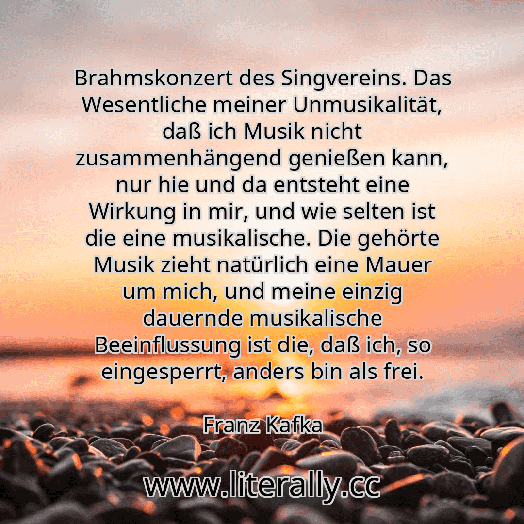 Brahmskonzert des Singvereins. Das Wesentliche meiner Unmusikalität, daß ich Musik nicht zusammenhängend genießen kann, nur hie und da entsteht eine Wirkung in mir, und wie selten ist die eine musikalische. Die gehörte Musik zieht natürlich eine Mauer um mich, und meine einzig dauernde musikalische Beeinflussung ist die, daß ich, so eingesperrt, anders bin als frei.
Franz Kafka

