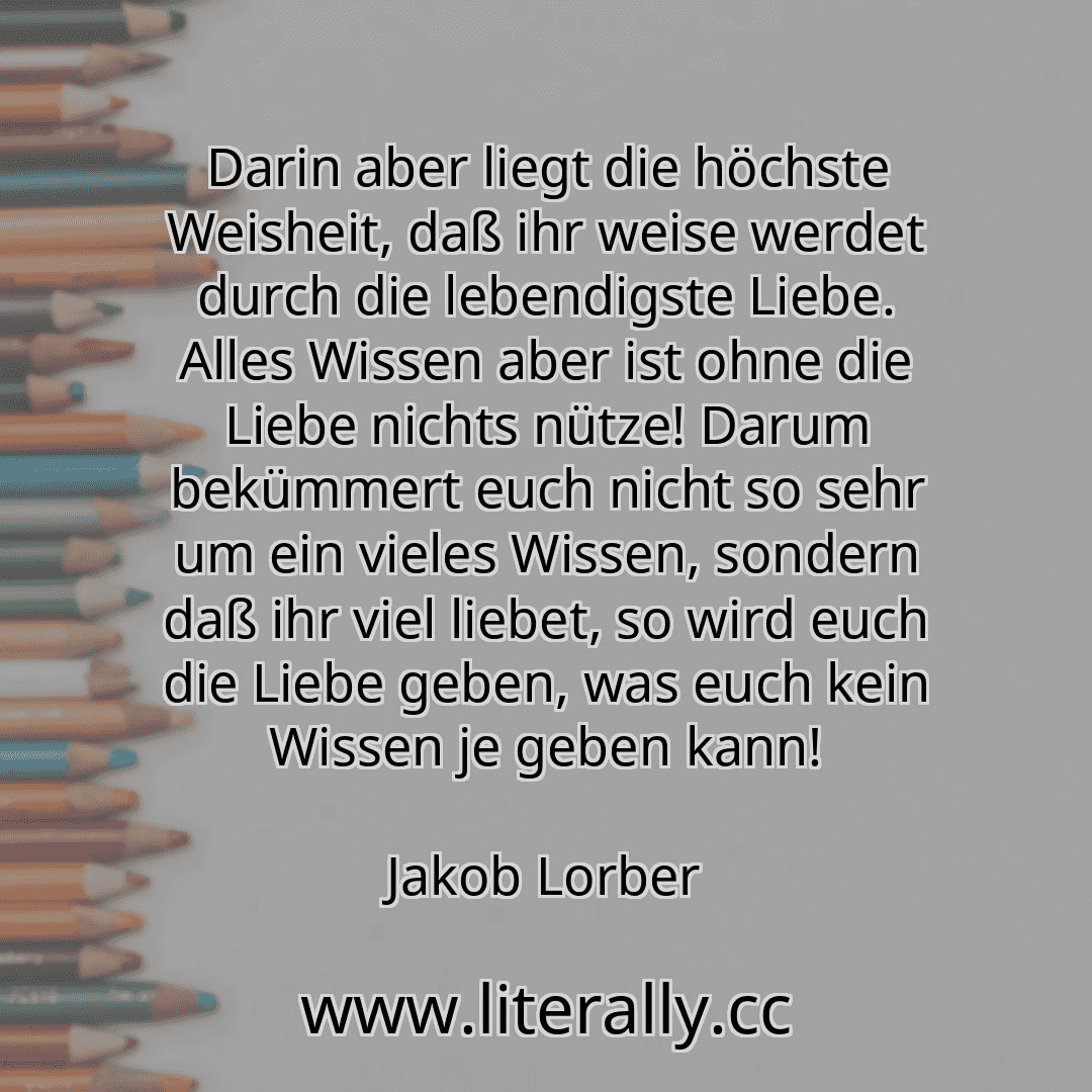 Darin aber liegt die höchste Weisheit, daß ihr weise werdet durch die lebendigste Liebe. Alles Wissen aber ist ohne die Liebe nichts nütze! Darum bekümmert euch nicht so sehr um ein vieles Wissen, sondern daß ihr viel liebet, so wird euch die Liebe geben, was euch kein Wissen je geben kann!
Jakob Lorber
