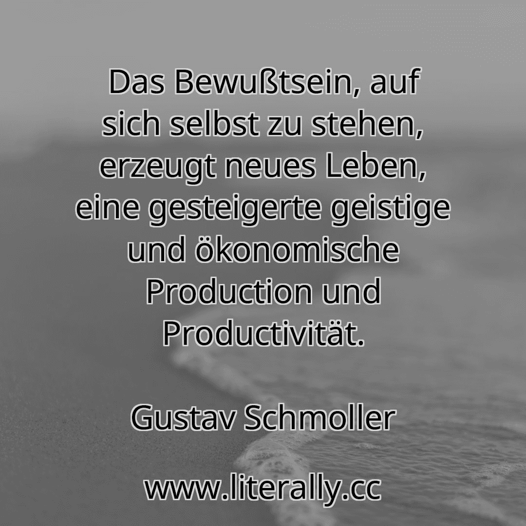 Das Bewußtsein, auf sich selbst zu stehen, erzeugt neues Leben, eine gesteigerte geistige und ökonomische Production und Productivität.
Gustav Schmoller
