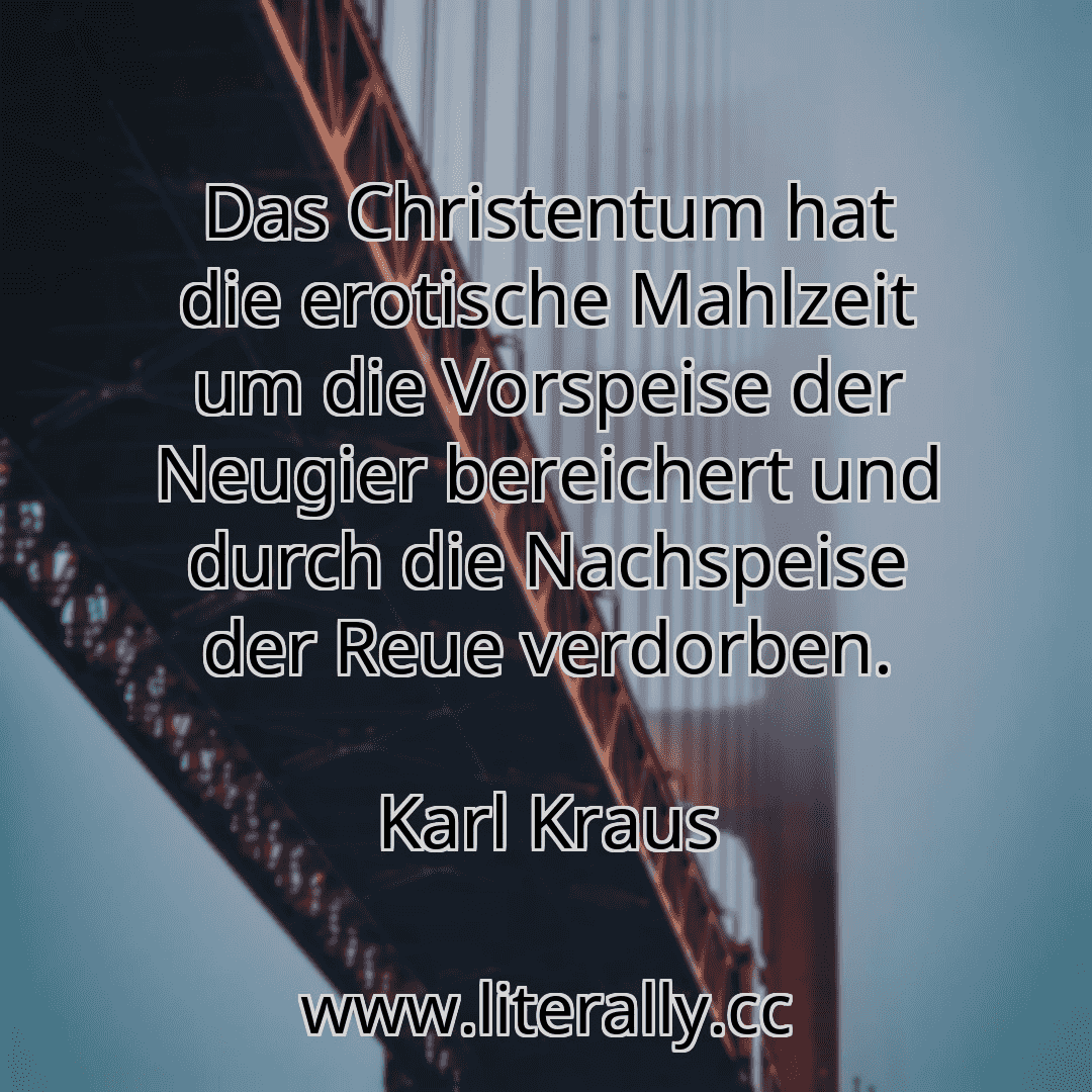 Das Christentum hat die erotische Mahlzeit um die Vorspeise der Neugier bereichert und durch die Nachspeise der Reue verdorben.
Karl Kraus
