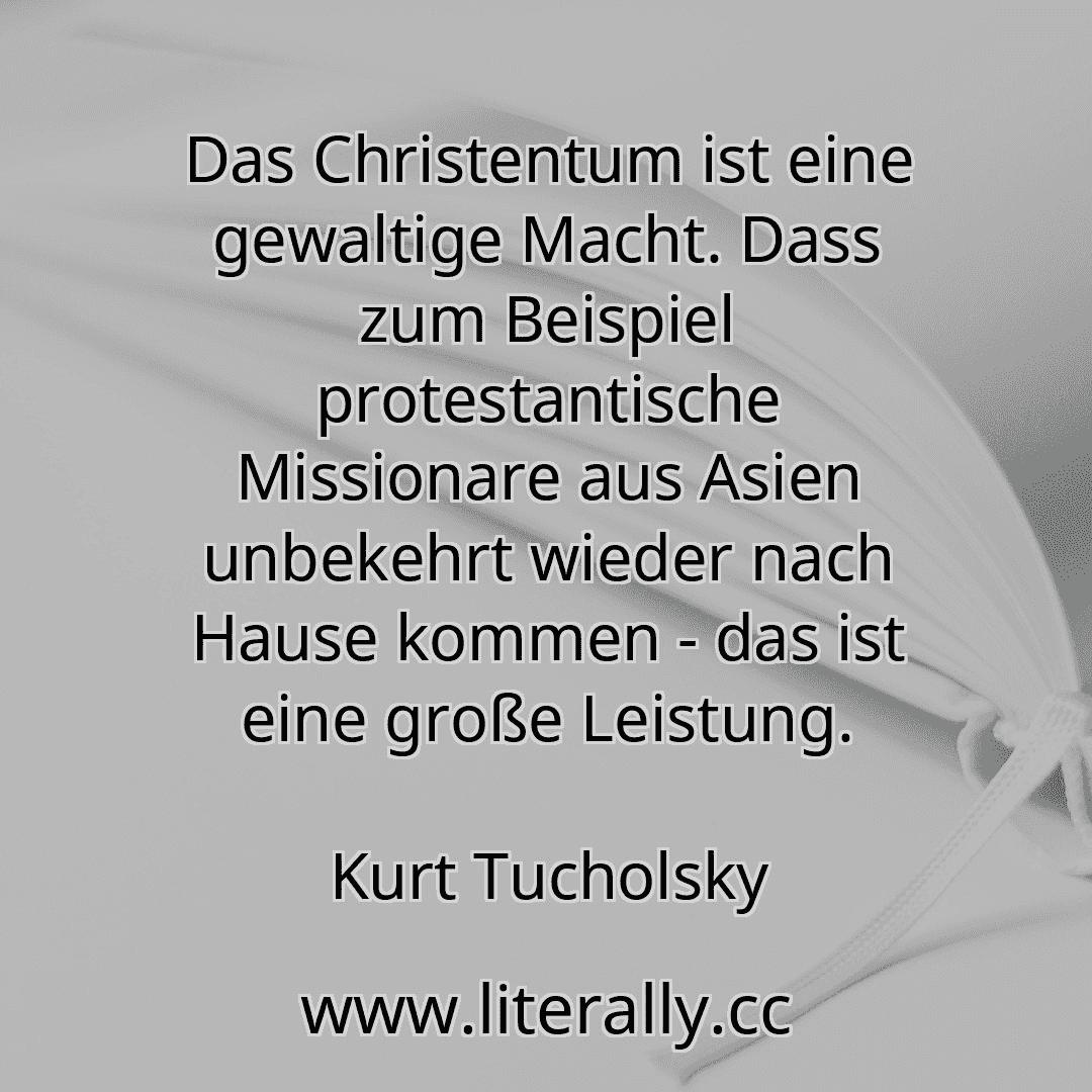 Das Christentum ist eine gewaltige Macht. Dass zum Beispiel protestantische Missionare aus Asien unbekehrt wieder nach Hause kommen - das ist eine große Leistung.
Kurt Tucholsky

