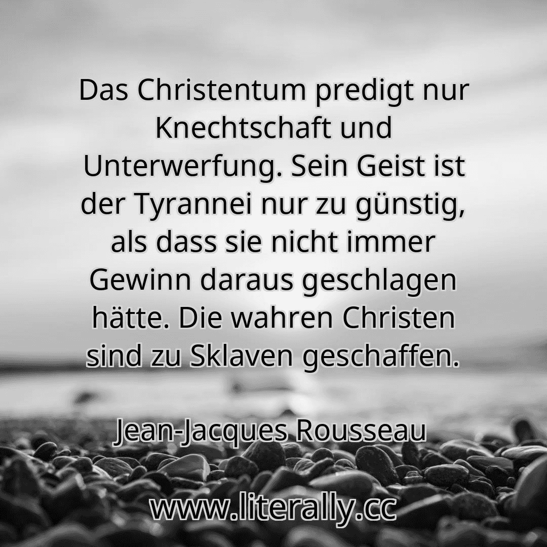 Das Christentum predigt nur Knechtschaft und Unterwerfung. Sein Geist ist der Tyrannei nur zu günstig, als dass sie nicht immer Gewinn daraus geschlagen hätte. Die wahren Christen sind zu Sklaven geschaffen.
Jean-Jacques Rousseau
