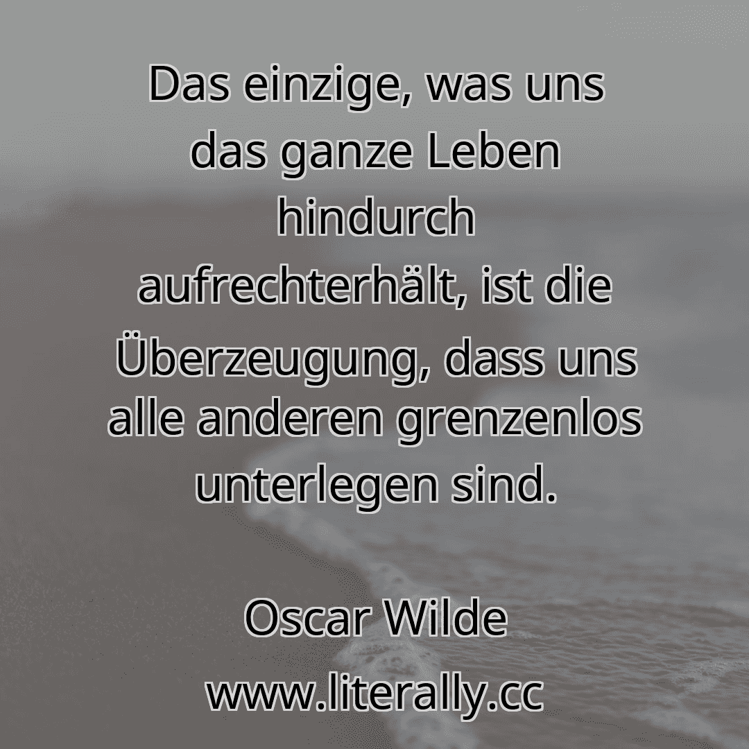 Das einzige, was uns das ganze Leben hindurch aufrechterhält, ist die Überzeugung, dass uns alle anderen grenzenlos unterlegen sind.
Oscar Wilde
