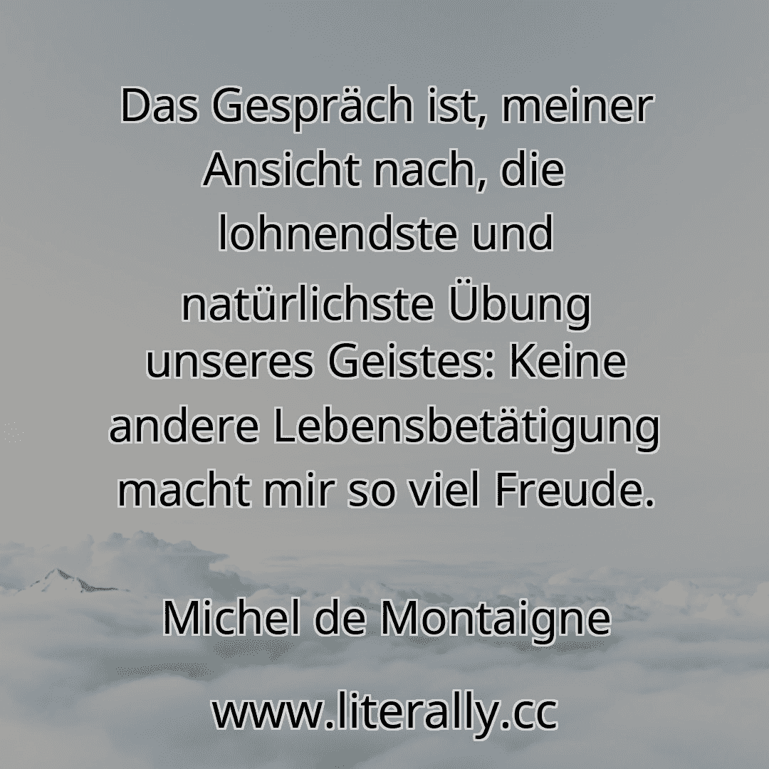 Das Gespräch ist, meiner Ansicht nach, die lohnendste und natürlichste Übung unseres Geistes: Keine andere Lebensbetätigung macht mir so viel Freude.
Michel de Montaigne
