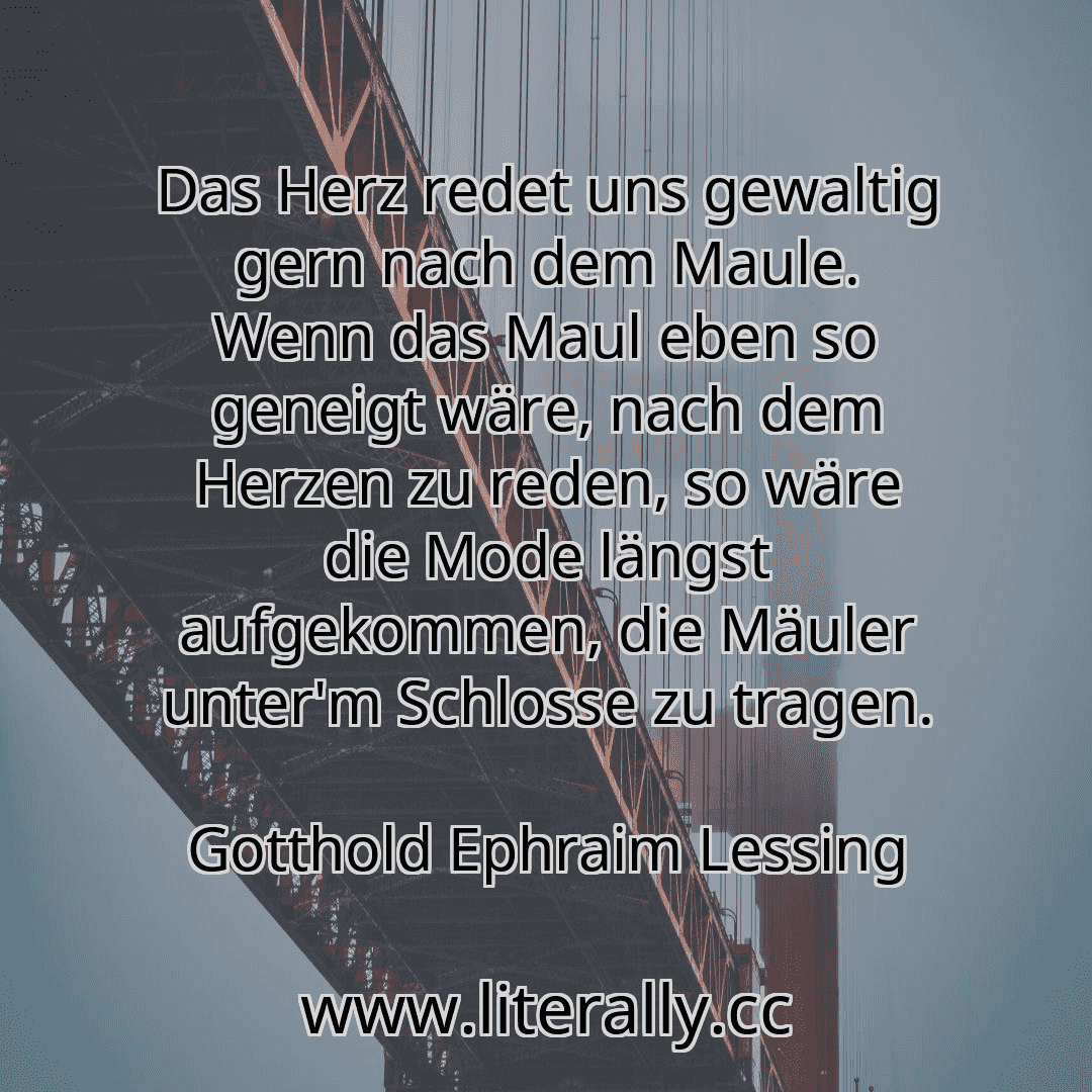 Das Herz redet uns gewaltig gern nach dem Maule. Wenn das Maul eben so geneigt wäre, nach dem Herzen zu reden, so wäre die Mode längst aufgekommen, die Mäuler unter'm Schlosse zu tragen.
Gotthold Ephraim Lessing
