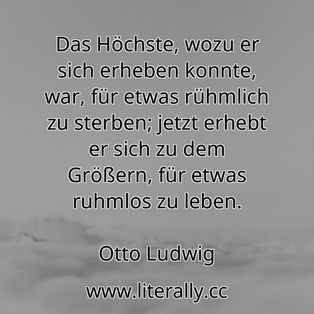 Das Höchste, wozu er sich erheben konnte, war, für etwas rühmlich zu sterben; jetzt erhebt er sich zu dem Größern, für etwas ruhmlos zu leben.
Otto Ludwig
