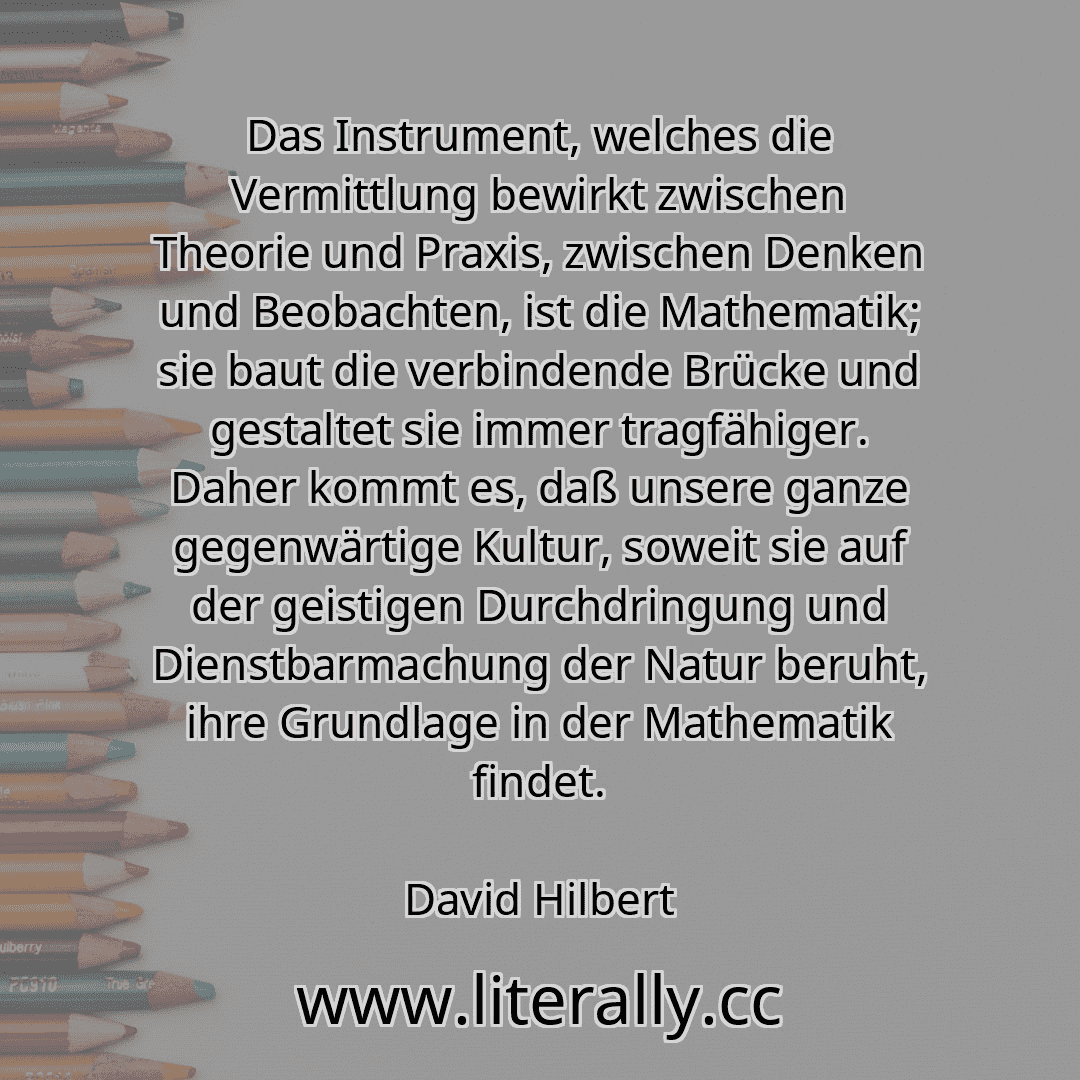 Das Instrument, welches die Vermittlung bewirkt zwischen Theorie und Praxis, zwischen Denken und Beobachten, ist die Mathematik; sie baut die verbindende Brücke und gestaltet sie immer tragfähiger. Daher kommt es, daß unsere ganze gegenwärtige Kultur, soweit sie auf der geistigen Durchdringung und Dienstbarmachung der Natur beruht, ihre Grundlage in der Mathematik findet.
David Hilbert

