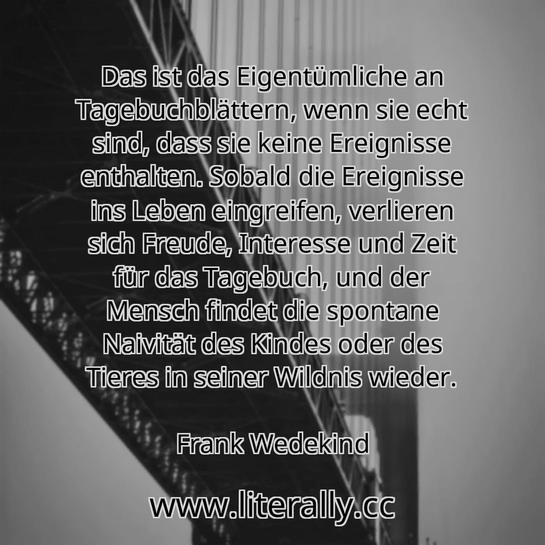 Das ist das Eigentümliche an Tagebuchblättern, wenn sie echt sind, dass sie keine Ereignisse enthalten. Sobald die Ereignisse ins Leben eingreifen, verlieren sich Freude, Interesse und Zeit für das Tagebuch, und der Mensch findet die spontane Naivität des Kindes oder des Tieres in seiner Wildnis wieder.
Frank Wedekind
