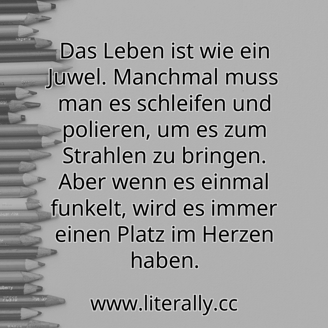 Das Leben ist wie ein Juwel. Manchmal muss man es schleifen und polieren, um es zum Strahlen zu bringen. Aber wenn es einmal funkelt, wird es immer einen Platz im Herzen haben.
