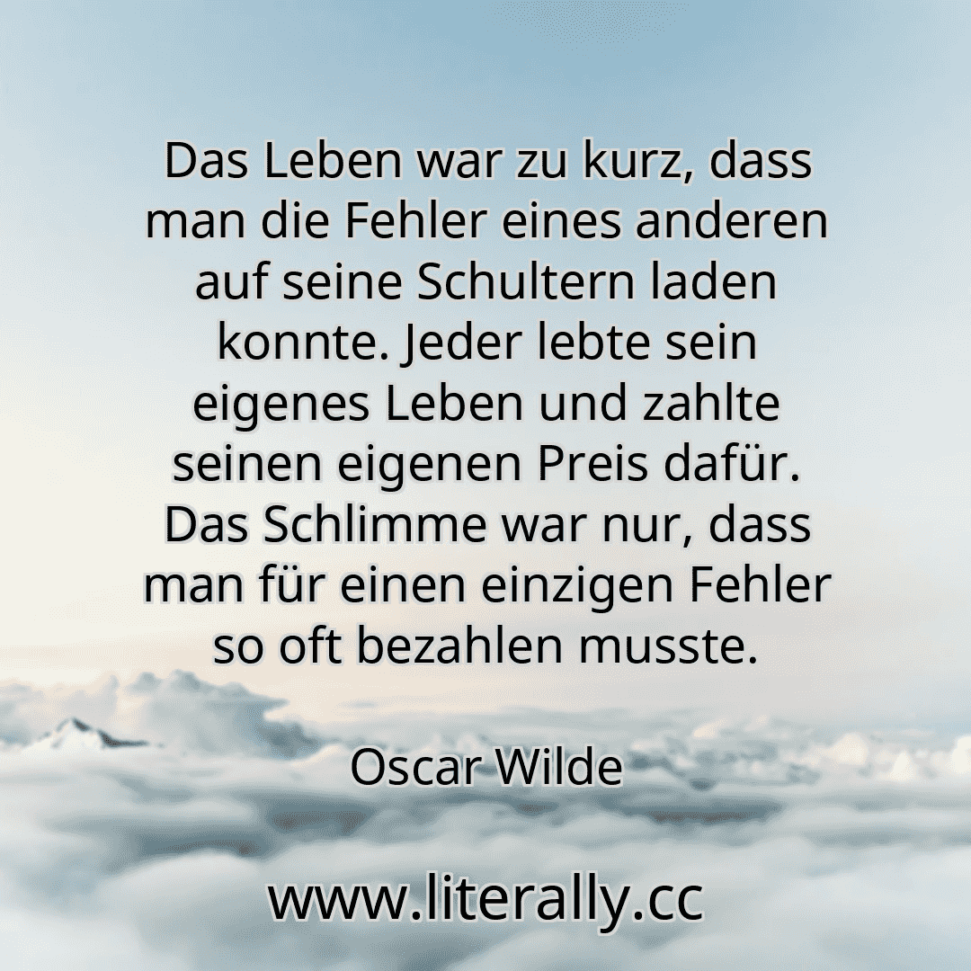 Das Leben war zu kurz, dass man die Fehler eines anderen auf seine Schultern laden konnte. Jeder lebte sein eigenes Leben und zahlte seinen eigenen Preis dafür. Das Schlimme war nur, dass man für einen einzigen Fehler so oft bezahlen musste.
Oscar Wilde
