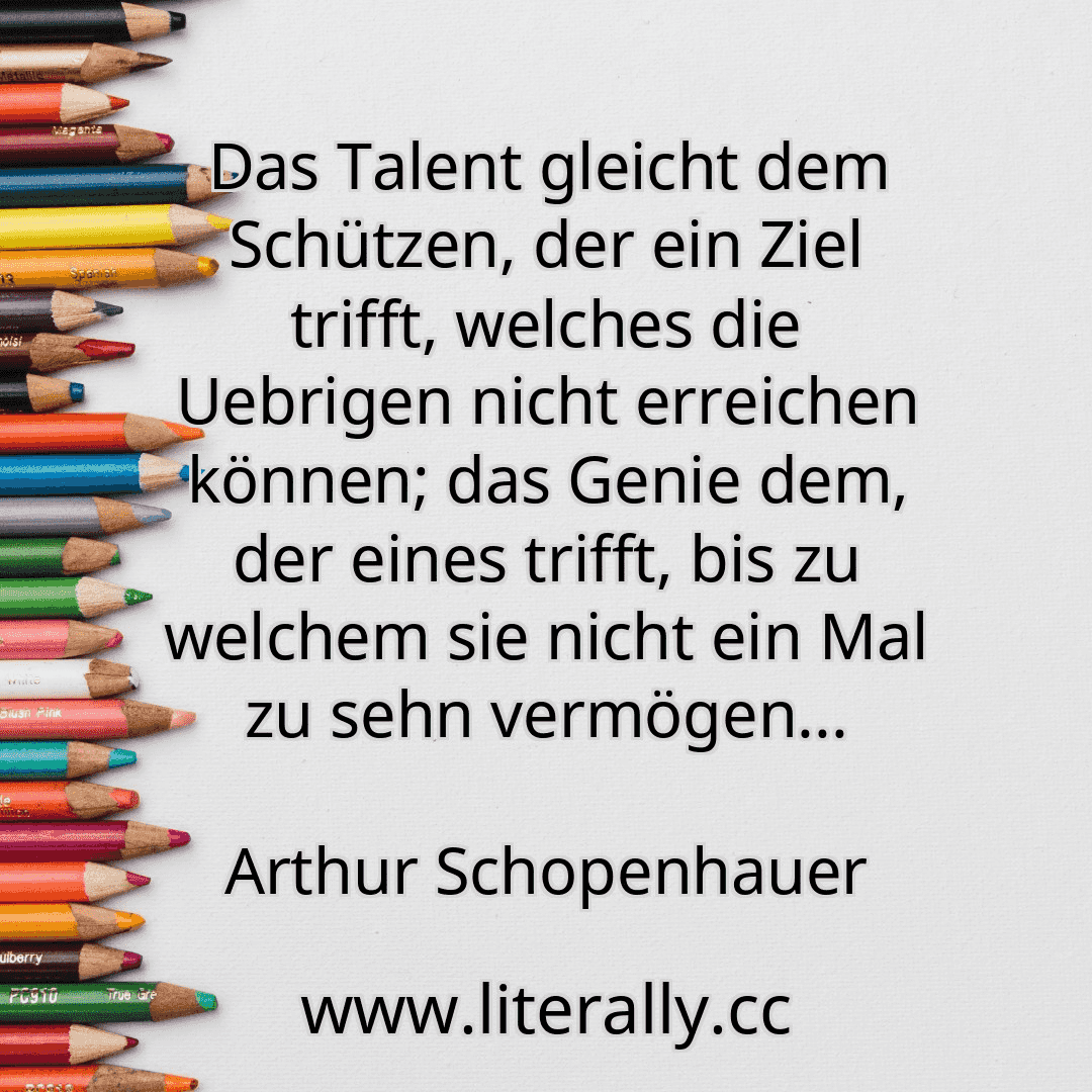 Das Talent gleicht dem Schützen, der ein Ziel trifft, welches die Uebrigen nicht erreichen können; das Genie dem, der eines trifft, bis zu welchem sie nicht ein Mal zu sehn vermögen...
Arthur Schopenhauer

