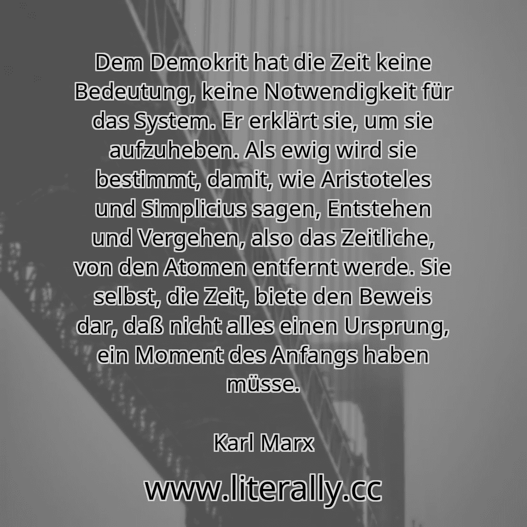 Dem Demokrit hat die Zeit keine Bedeutung, keine Notwendigkeit für das System. Er erklärt sie, um sie aufzuheben. Als ewig wird sie bestimmt, damit, wie Aristoteles und Simplicius sagen, Entstehen und Vergehen, also das Zeitliche, von den Atomen entfernt werde. Sie selbst, die Zeit, biete den Beweis dar, daß nicht alles einen Ursprung, ein Moment des Anfangs haben müsse.
Karl Marx
