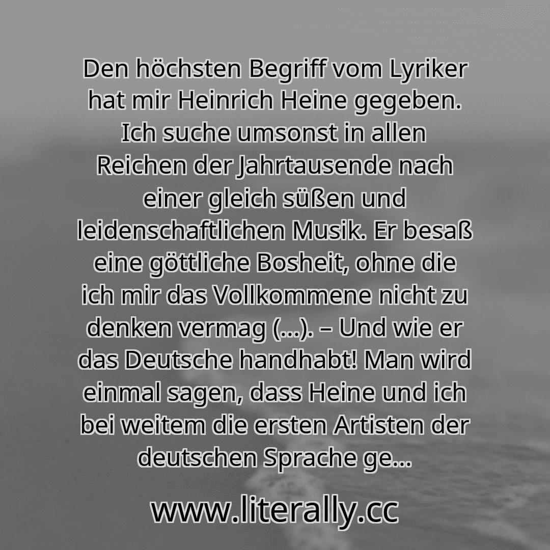 Den höchsten Begriff vom Lyriker hat mir Heinrich Heine gegeben. Ich suche umsonst in allen Reichen der Jahrtausende nach einer gleich süßen und leidenschaftlichen Musik. Er besaß eine göttliche Bosheit, ohne die ich mir das Vollkommene nicht zu denken vermag (...). – Und wie er das Deutsche handhabt! Man wird einmal sagen, dass Heine und ich bei weitem die ersten Artisten der deutschen Sprache ge...