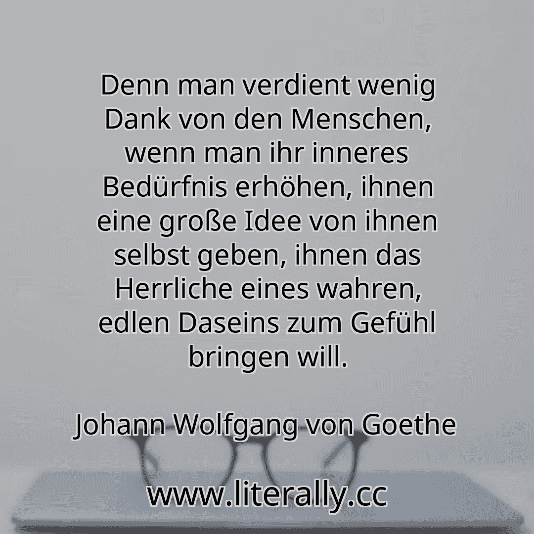 Denn man verdient wenig Dank von den Menschen, wenn man ihr inneres Bedürfnis erhöhen, ihnen eine große Idee von ihnen selbst geben, ihnen das Herrliche eines wahren, edlen Daseins zum Gefühl bringen will.
Johann Wolfgang von Goethe
