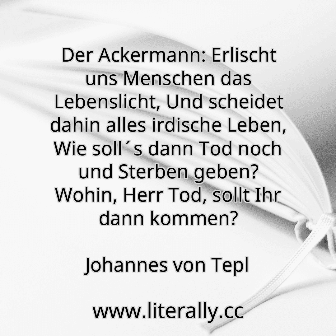 Der Ackermann: Erlischt uns Menschen das Lebenslicht, Und scheidet dahin alles irdische Leben, Wie soll´s dann Tod noch und Sterben geben? Wohin, Herr Tod, sollt Ihr dann kommen?
Johannes von Tepl

