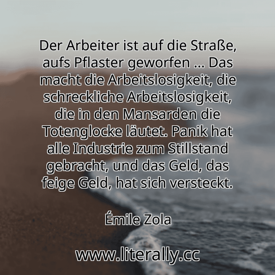 Der Arbeiter ist auf die Straße, aufs Pflaster geworfen … Das macht die Arbeitslosigkeit, die schreckliche Arbeitslosigkeit, die in den Mansarden die Totenglocke läutet. Panik hat alle Industrie zum Stillstand gebracht, und das Geld, das feige Geld, hat sich versteckt.
Émile Zola
