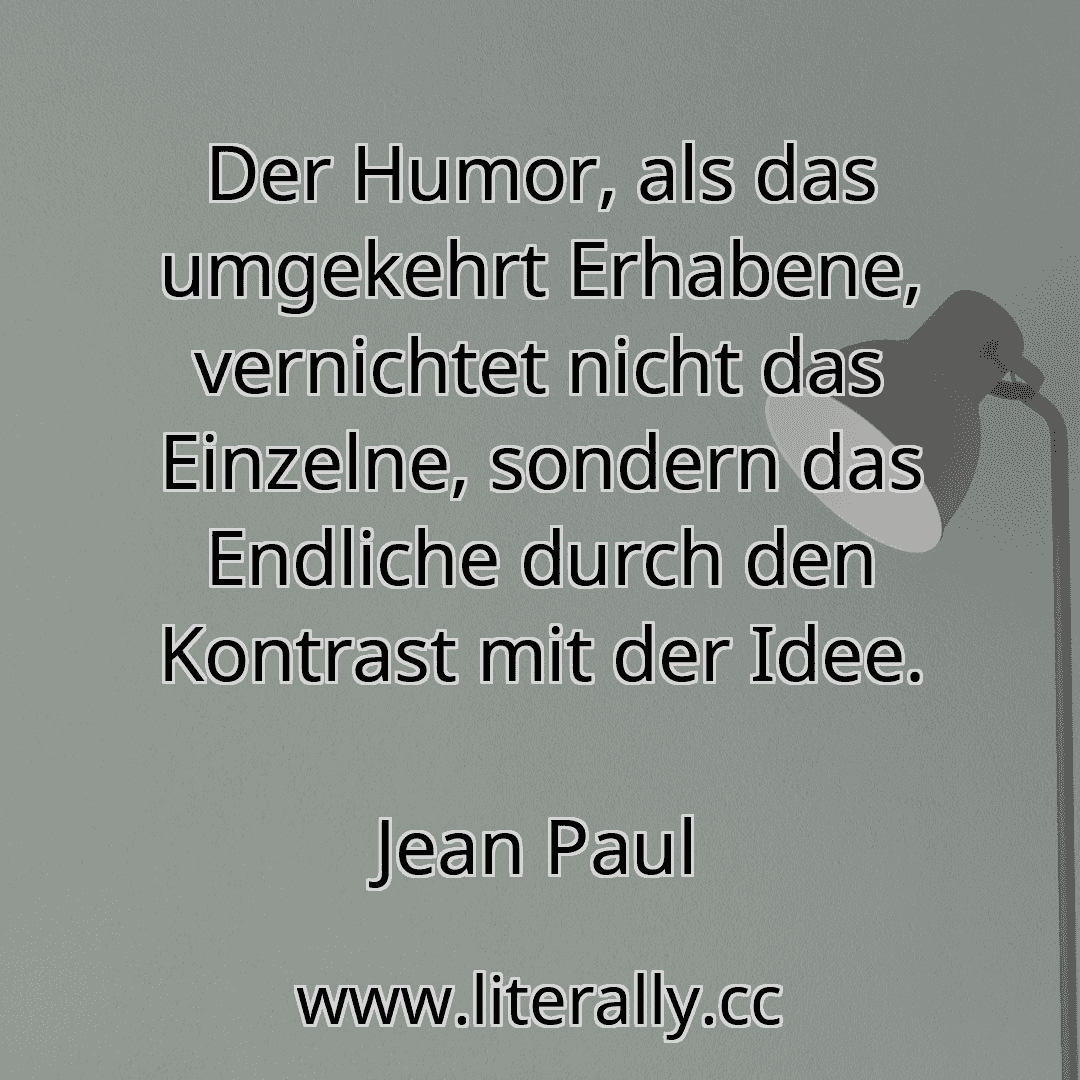 Der Humor, als das umgekehrt Erhabene, vernichtet nicht das Einzelne, sondern das Endliche durch den Kontrast mit der Idee.
Jean Paul
