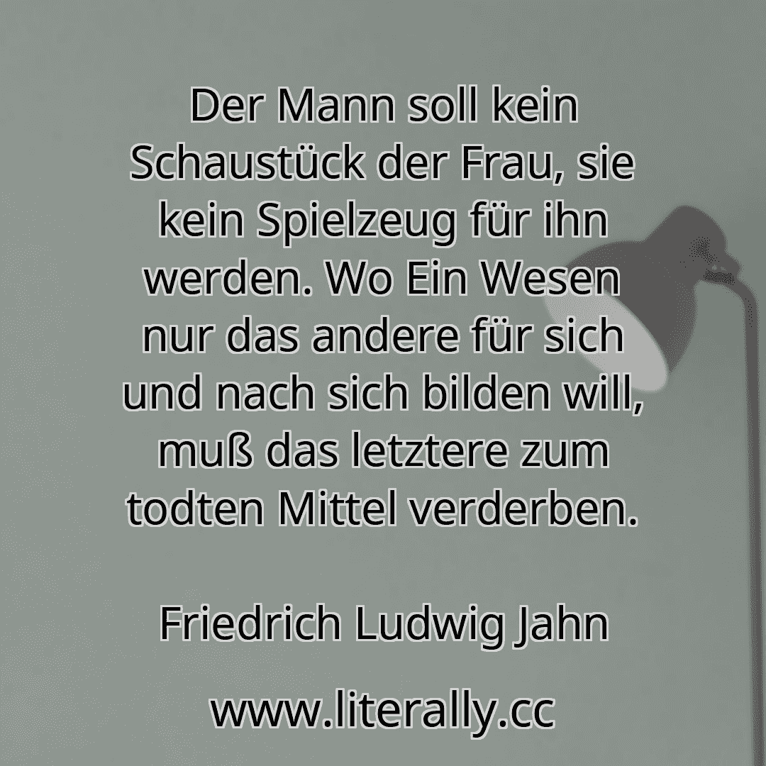 Der Mann soll kein Schaustück der Frau, sie kein Spielzeug für ihn werden. Wo Ein Wesen nur das andere für sich und nach sich bilden will, muß das letztere zum todten Mittel verderben.
Friedrich Ludwig Jahn
