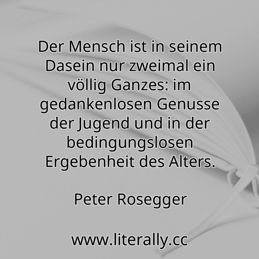 Der Mensch ist in seinem Dasein nur zweimal ein völlig Ganzes: im gedankenlosen Genusse der Jugend und in der bedingungslosen Ergebenheit des Alters.
Peter Rosegger

