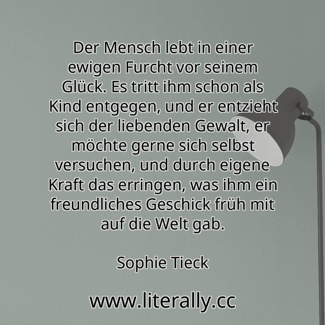 Der Mensch lebt in einer ewigen Furcht vor seinem Glück. Es tritt ihm schon als Kind entgegen, und er entzieht sich der liebenden Gewalt, er möchte gerne sich selbst versuchen, und durch eigene Kraft das erringen, was ihm ein freundliches Geschick früh mit auf die Welt gab.
Sophie Tieck
