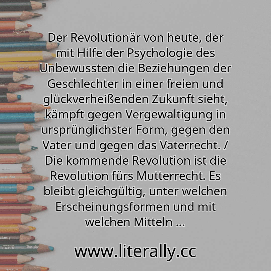 Der Revolutionär von heute, der mit Hilfe der Psychologie des Unbewussten die Beziehungen der Geschlechter in einer freien und glückverheißenden Zukunft sieht, kämpft gegen Vergewaltigung in ursprünglichster Form, gegen den Vater und gegen das Vaterrecht. / Die kommende Revolution ist die Revolution fürs Mutterrecht. Es bleibt gleichgültig, unter welchen Erscheinungsformen und mit welchen Mitteln ...