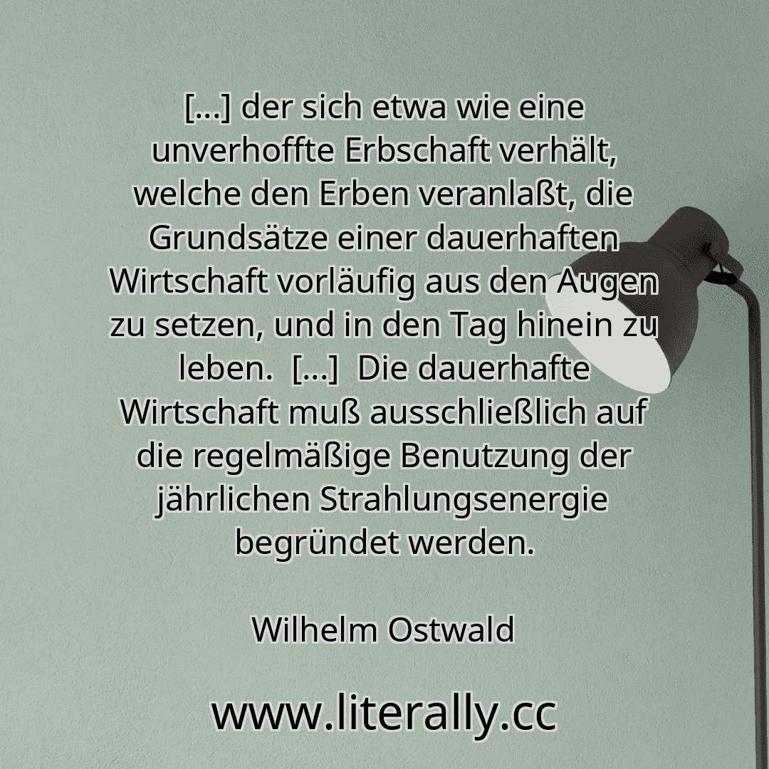 [...] der sich etwa wie eine unverhoffte Erbschaft verhält, welche den Erben veranlaßt, die Grundsätze einer dauerhaften Wirtschaft vorläufig aus den Augen zu setzen, und in den Tag hinein zu leben.  [...]  Die dauerhafte Wirtschaft muß ausschließlich auf die regelmäßige Benutzung der jährlichen Strahlungsenergie begründet werden.
Wilhelm Ostwald
