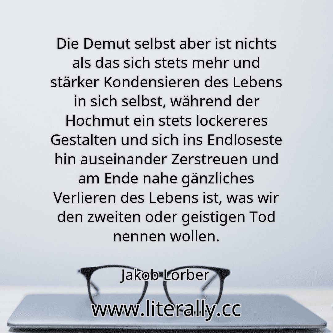 Die Demut selbst aber ist nichts als das sich stets mehr und stärker Kondensieren des Lebens in sich selbst, während der Hochmut ein stets lockereres Gestalten und sich ins Endloseste hin auseinander Zerstreuen und am Ende nahe gänzliches Verlieren des Lebens ist, was wir den zweiten oder geistigen Tod nennen wollen.
Jakob Lorber
