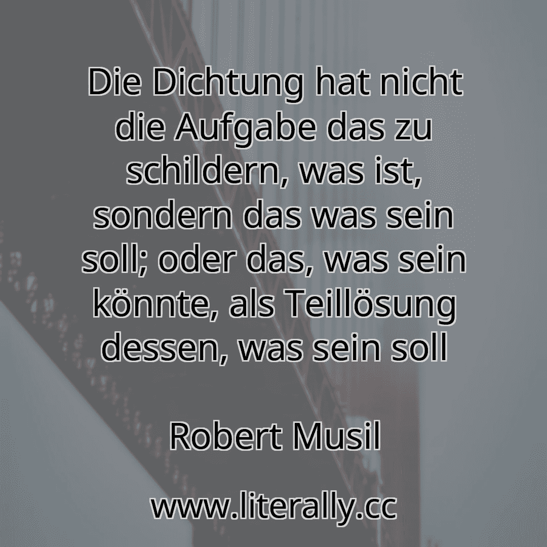 Die Dichtung hat nicht die Aufgabe das zu schildern, was ist, sondern das was sein soll; oder das, was sein könnte, als Teillösung dessen, was sein soll
Robert Musil
