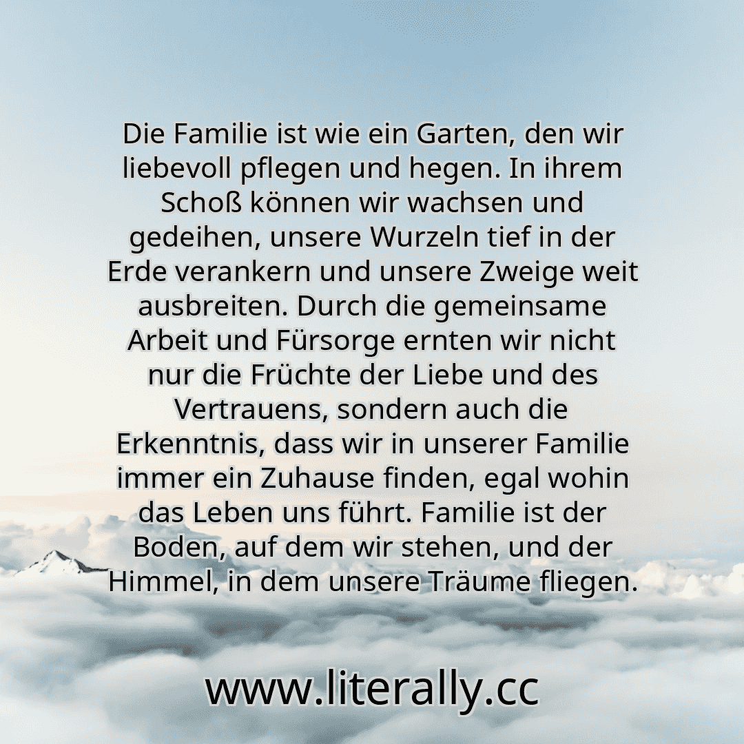 Die Familie ist wie ein Garten, den wir liebevoll pflegen und hegen. In ihrem Schoß können wir wachsen und gedeihen, unsere Wurzeln tief in der Erde verankern und unsere Zweige weit ausbreiten. Durch die gemeinsame Arbeit und Fürsorge ernten wir nicht nur die Früchte der Liebe und des Vertrauens, sondern auch die Erkenntnis, dass wir in unserer Familie immer ein Zuhause finden, egal wohin das Lebe...