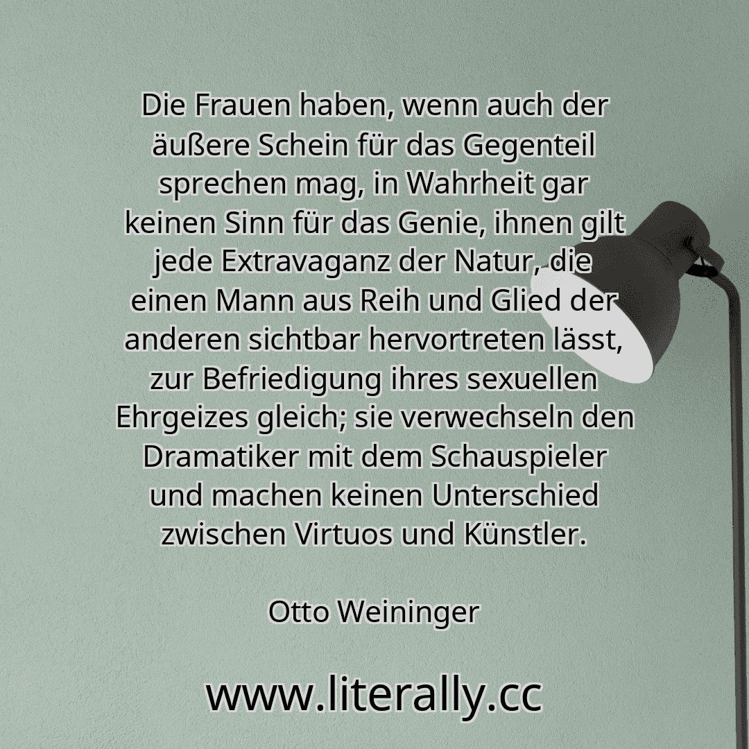 Die Frauen haben, wenn auch der äußere Schein für das Gegenteil sprechen mag, in Wahrheit gar keinen Sinn für das Genie, ihnen gilt jede Extravaganz der Natur, die einen Mann aus Reih und Glied der anderen sichtbar hervortreten lässt, zur Befriedigung ihres sexuellen Ehrgeizes gleich; sie verwechseln den Dramatiker mit dem Schauspieler und machen keinen Unterschied zwischen Virtuos und Künstler.
O... Die Frauen haben, wenn auch der äußere Schein für das Gegenteil sprechen mag, in Wahrheit gar keinen Sinn für das Genie, ihnen gilt jede Extravaganz der Natur, die einen Mann aus Reih und Glied der anderen sichtbar hervortreten lässt, zur Befriedigung ihres sexuellen Ehrgeizes gleich; sie verwechseln den Dramatiker mit dem Schauspieler und machen keinen Unterschied zwischen Virtuos und Künstler.
O...