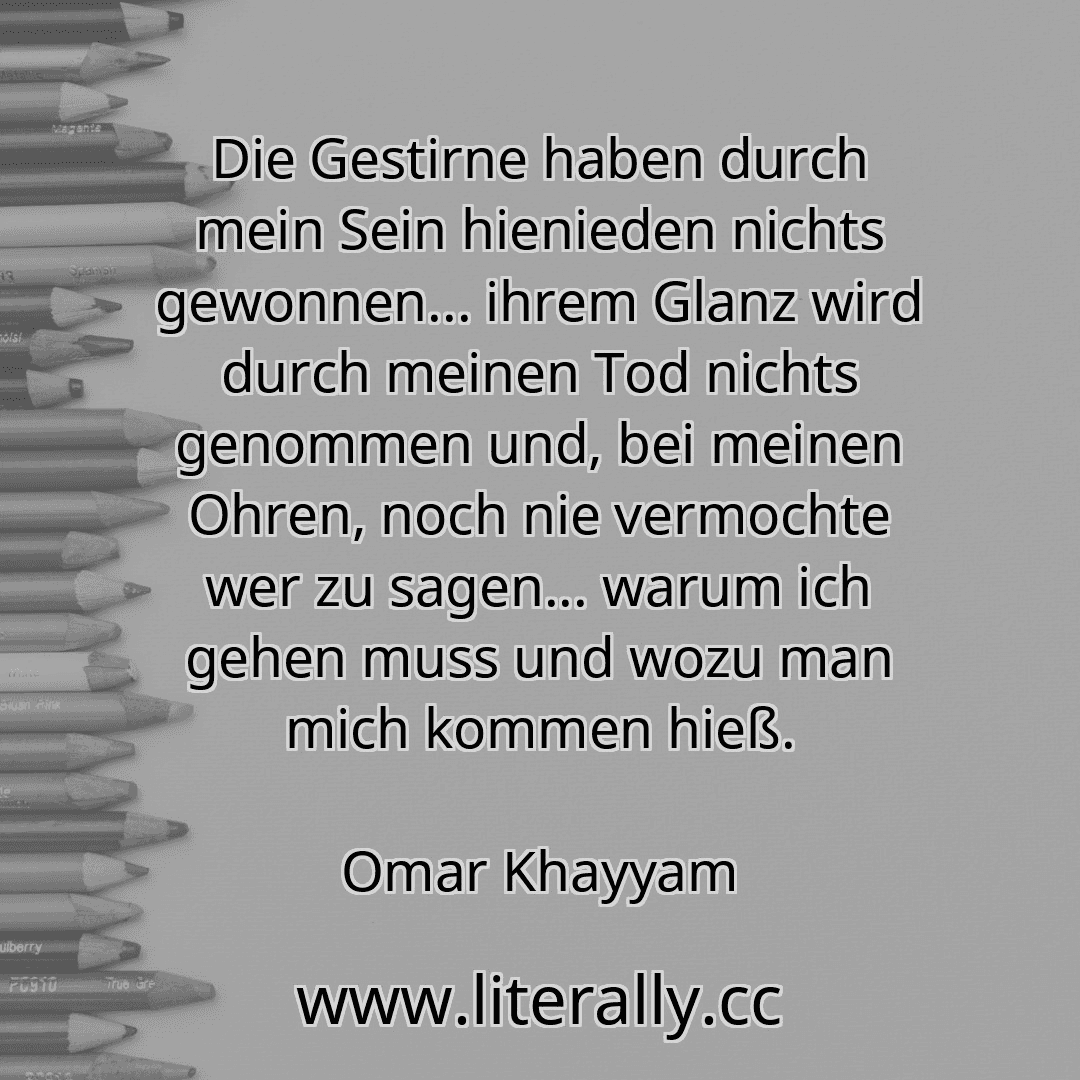 Die Gestirne haben durch mein Sein hienieden nichts gewonnen... ihrem Glanz wird durch meinen Tod nichts genommen und, bei meinen Ohren, noch nie vermochte wer zu sagen... warum ich gehen muss und wozu man mich kommen hieß.
Omar Khayyam
