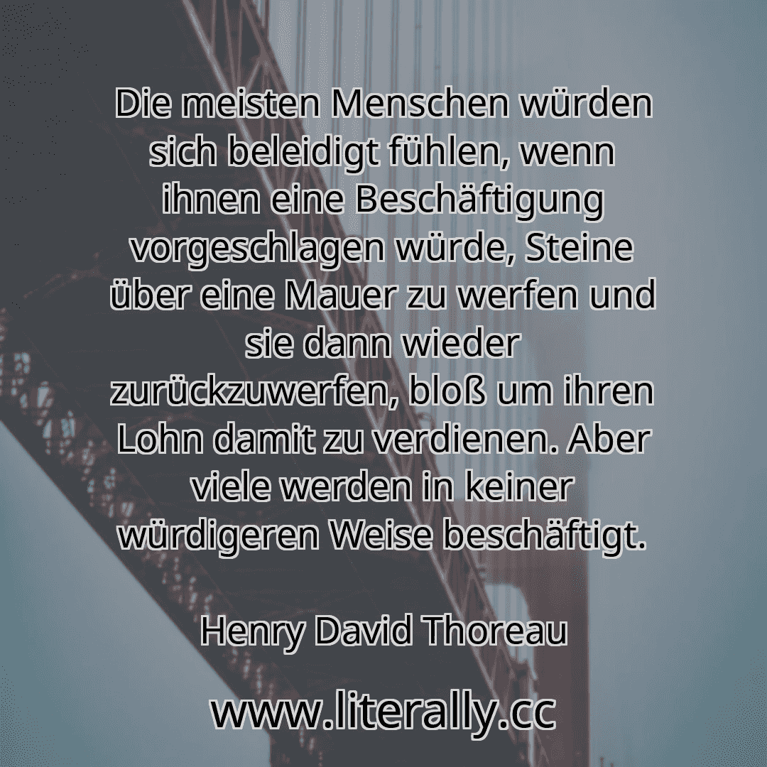 Die meisten Menschen würden sich beleidigt fühlen, wenn ihnen eine Beschäftigung vorgeschlagen würde, Steine über eine Mauer zu werfen und sie dann wieder zurückzuwerfen, bloß um ihren Lohn damit zu verdienen. Aber viele werden in keiner würdigeren Weise beschäftigt.
Henry David Thoreau
