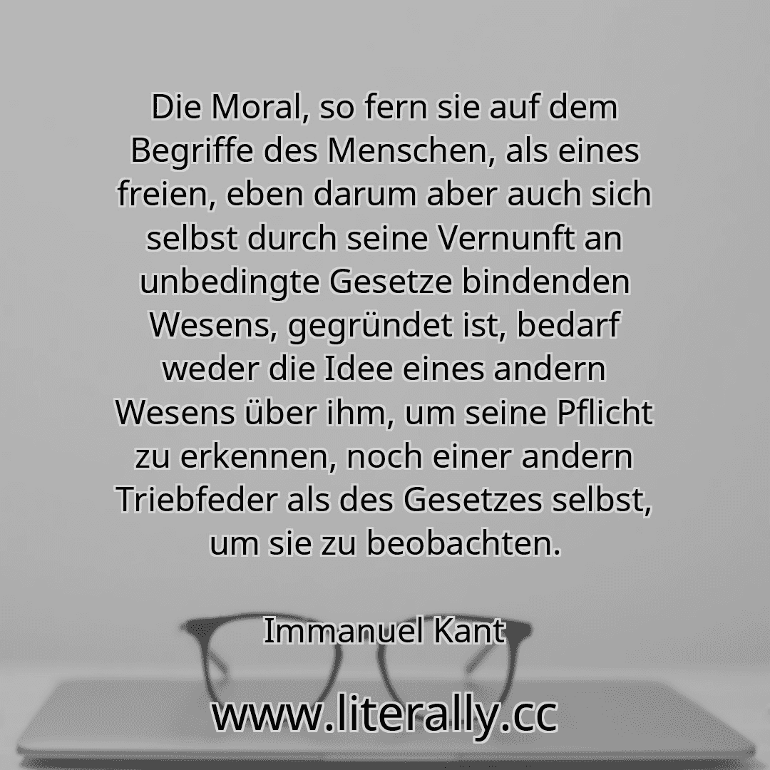 Die Moral, so fern sie auf dem Begriffe des Menschen, als eines freien, eben darum aber auch sich selbst durch seine Vernunft an unbedingte Gesetze bindenden Wesens, gegründet ist, bedarf weder die Idee eines andern Wesens über ihm, um seine Pflicht zu erkennen, noch einer andern Triebfeder als des Gesetzes selbst, um sie zu beobachten.
Immanuel Kant
Die Moral, so fern sie auf dem Begriffe des Menschen, als eines freien, eben darum aber auch sich selbst durch seine Vernunft an unbedingte Gesetze bindenden Wesens, gegründet ist, bedarf weder die Idee eines andern Wesens über ihm, um seine Pflicht zu erkennen, noch einer andern Triebfeder als des Gesetzes selbst, um sie zu beobachten.
Immanuel Kant