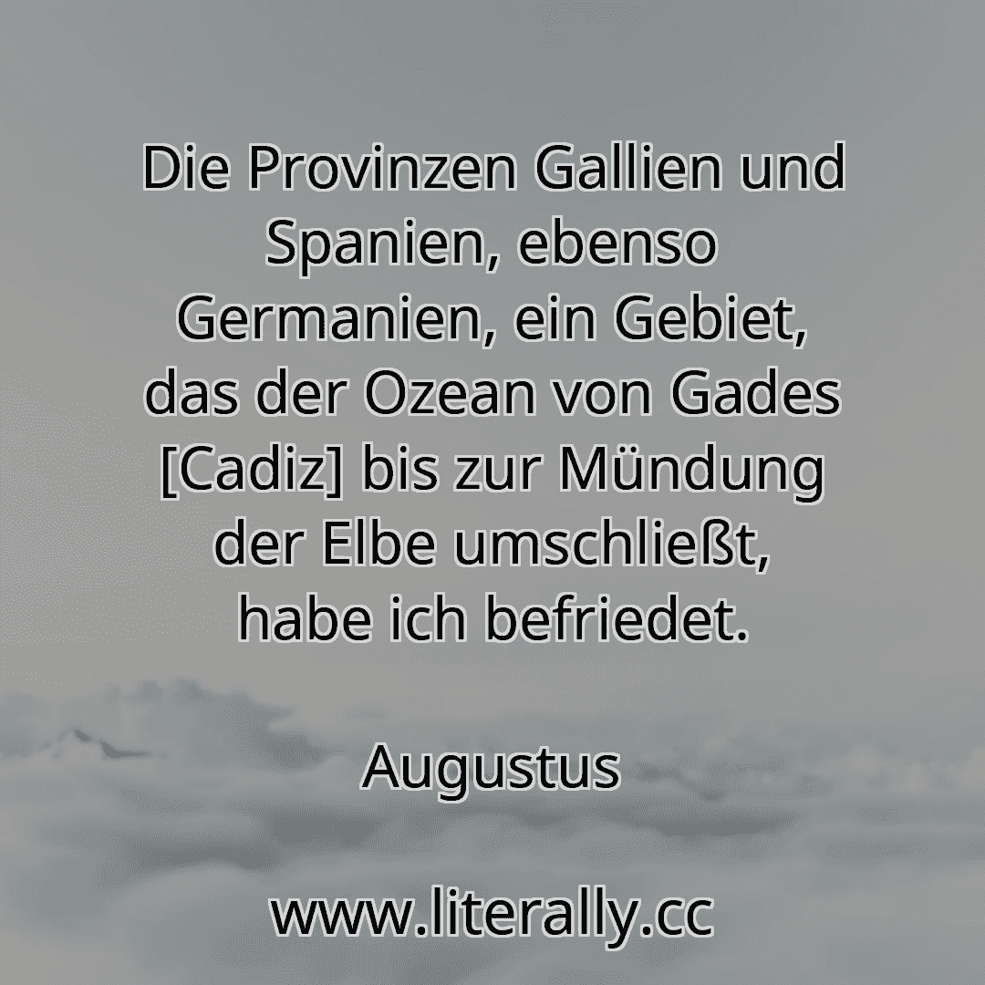 Die Provinzen Gallien und Spanien, ebenso Germanien, ein Gebiet, das der Ozean von Gades [Cadiz] bis zur Mündung der Elbe umschließt, habe ich befriedet.
Augustus
