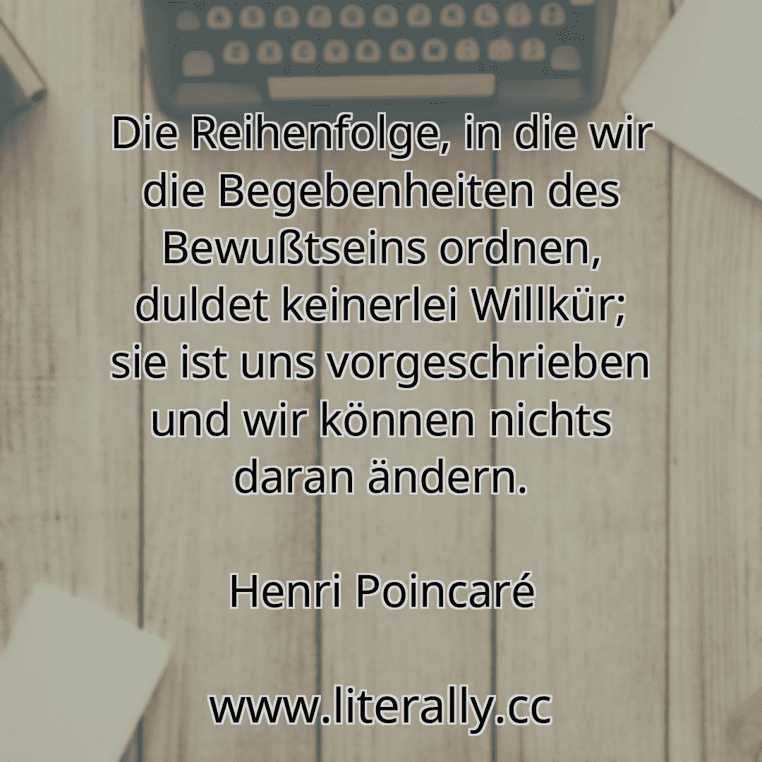 Die Reihenfolge, in die wir die Begebenheiten des Bewußtseins ordnen, duldet keinerlei Willkür; sie ist uns vorgeschrieben und wir können nichts daran ändern.
Henri Poincaré
