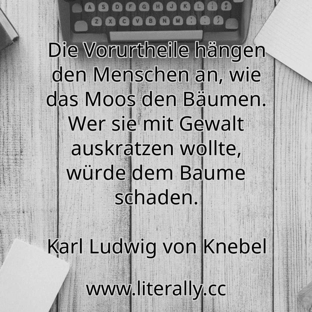 Die Vorurtheile hängen den Menschen an, wie das Moos den Bäumen. Wer sie mit Gewalt auskratzen wollte, würde dem Baume schaden.
Karl Ludwig von Knebel
