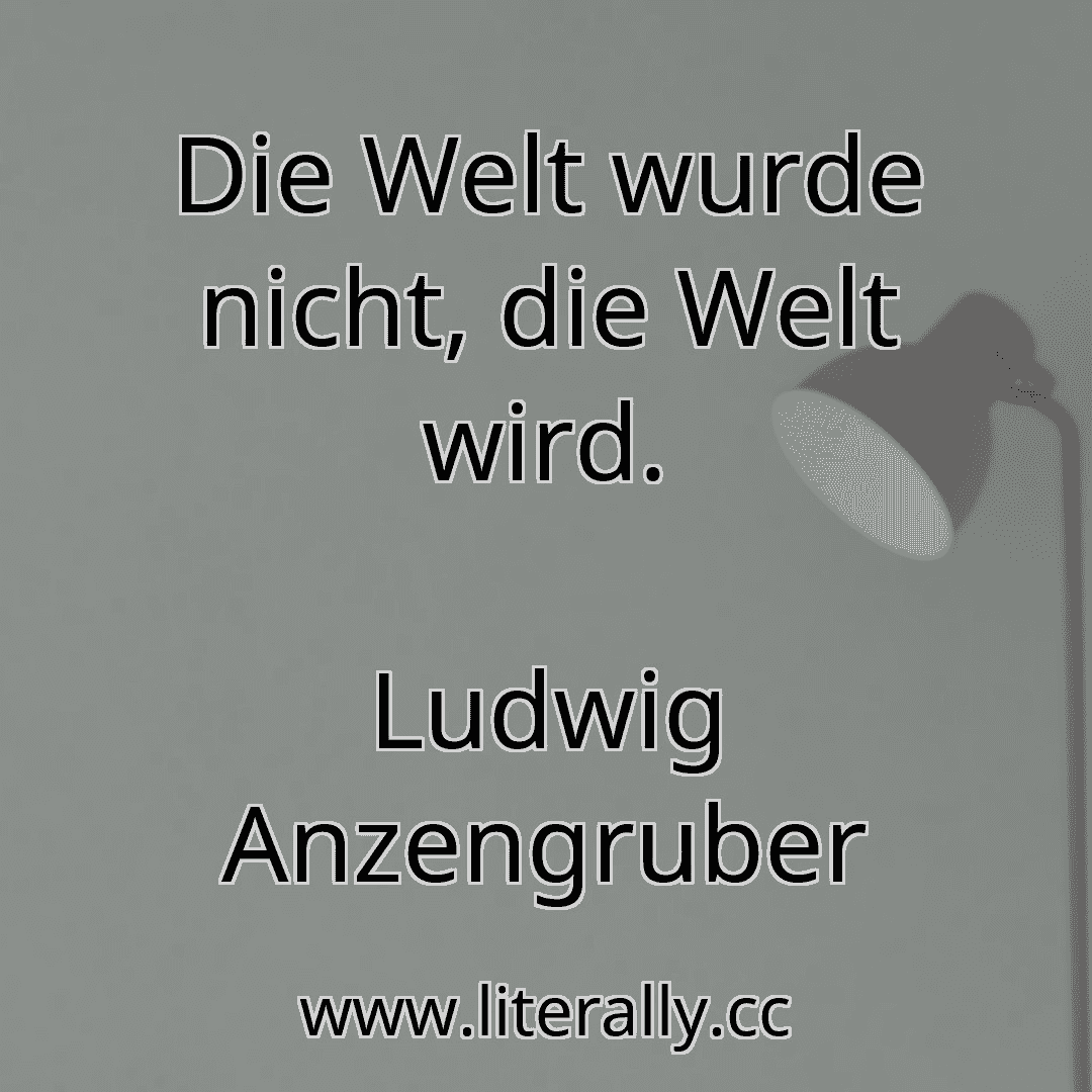 Die Welt wurde nicht, die Welt wird.
Ludwig Anzengruber
